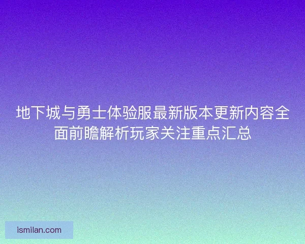 地下城与勇士体验服最新版本更新内容全面前瞻解析玩家关注重点汇总