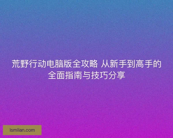 荒野行动电脑版全攻略 从新手到高手的全面指南与技巧分享