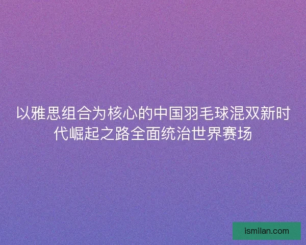 以雅思组合为核心的中国羽毛球混双新时代崛起之路全面统治世界赛场