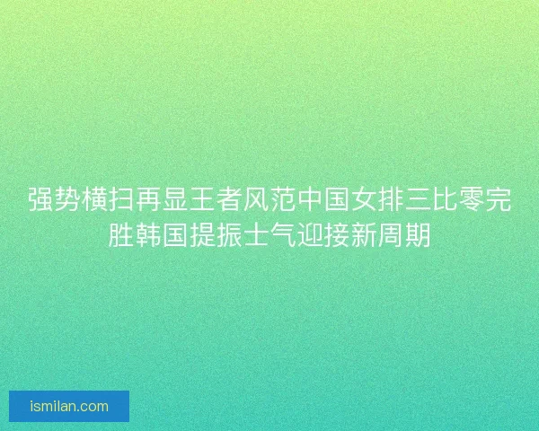 强势横扫再显王者风范中国女排三比零完胜韩国提振士气迎接新周期