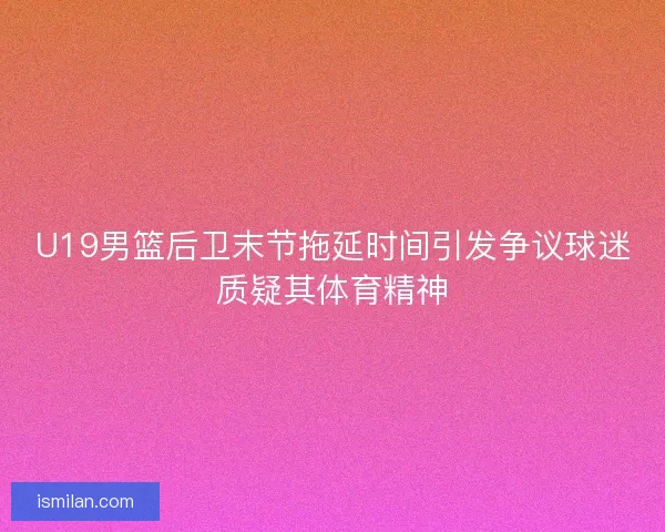 U19男篮后卫末节拖延时间引发争议球迷质疑其体育精神