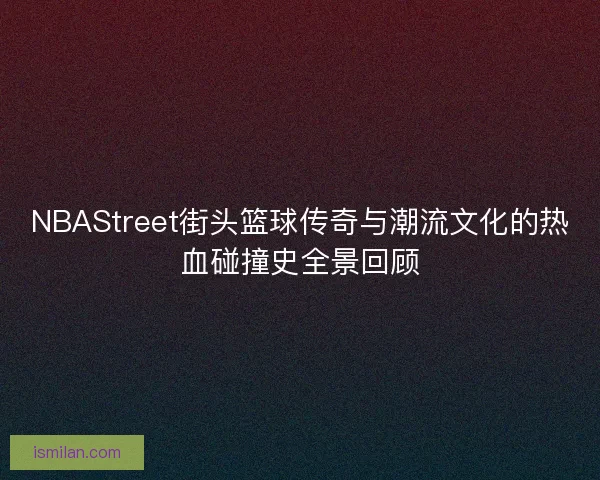 NBAStreet街头篮球传奇与潮流文化的热血碰撞史全景回顾
