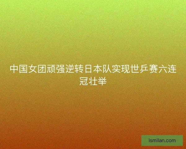 中国女团顽强逆转日本队实现世乒赛六连冠壮举