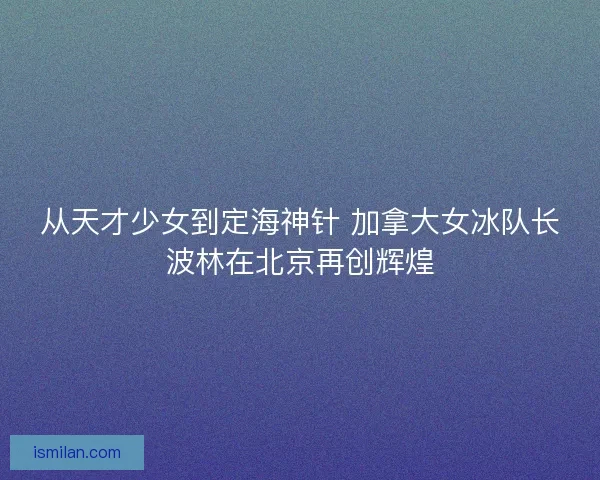从天才少女到定海神针 加拿大女冰队长波林在北京再创辉煌