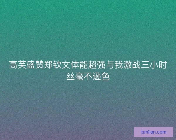 高芙盛赞郑钦文体能超强与我激战三小时丝毫不逊色