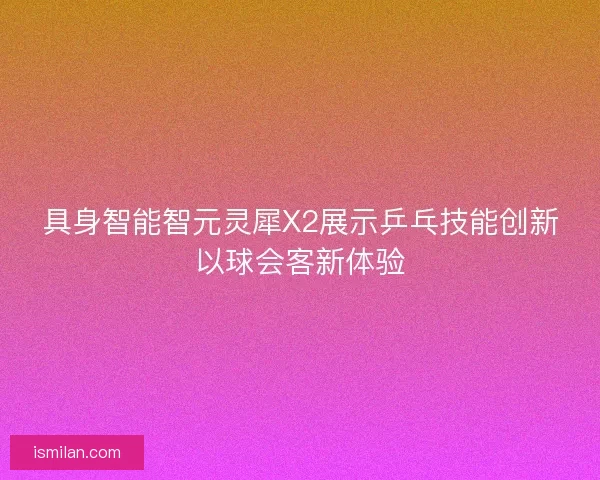 具身智能智元灵犀X2展示乒乓技能创新以球会客新体验