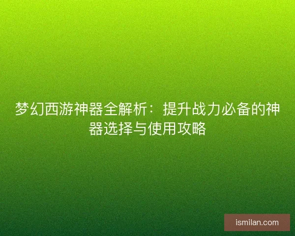 梦幻西游神器全解析：提升战力必备的神器选择与使用攻略