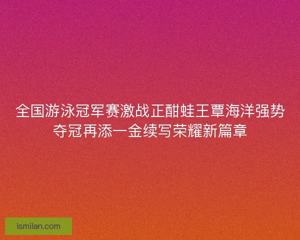 全国游泳冠军赛激战正酣蛙王覃海洋强势夺冠再添一金续写荣耀新篇章