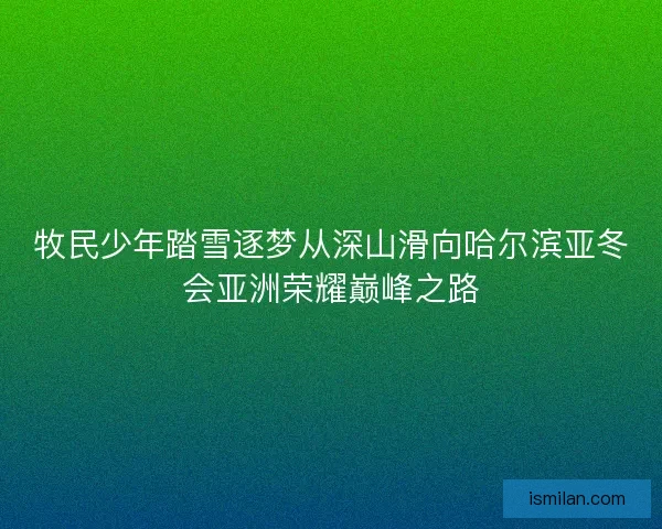 牧民少年踏雪逐梦从深山滑向哈尔滨亚冬会亚洲荣耀巅峰之路