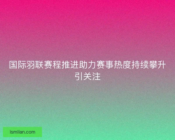 国际羽联赛程推进助力赛事热度持续攀升引关注