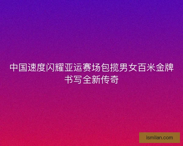 中国速度闪耀亚运赛场包揽男女百米金牌书写全新传奇