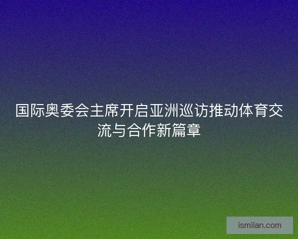 国际奥委会主席开启亚洲巡访推动体育交流与合作新篇章