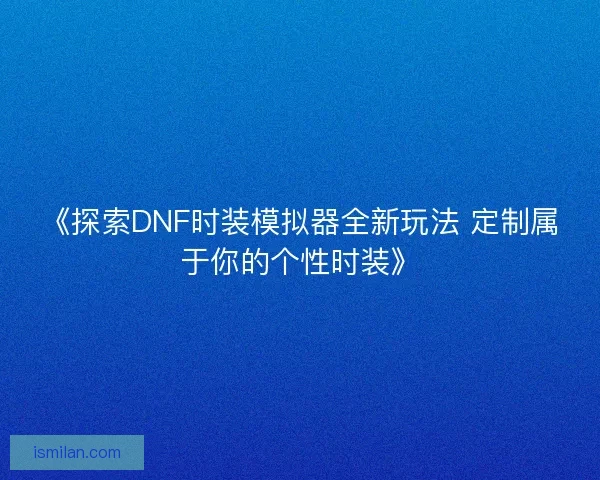 《探索DNF时装模拟器全新玩法 定制属于你的个性时装》