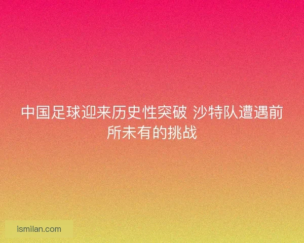 中国足球迎来历史性突破 沙特队遭遇前所未有的挑战