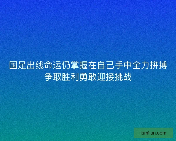 国足出线命运仍掌握在自己手中全力拼搏争取胜利勇敢迎接挑战
