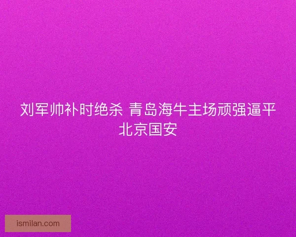 刘军帅补时绝杀 青岛海牛主场顽强逼平北京国安