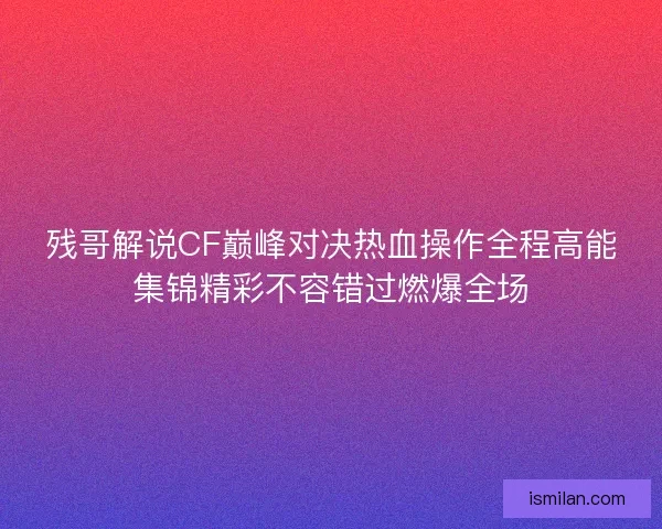 残哥解说CF巅峰对决热血操作全程高能集锦精彩不容错过燃爆全场