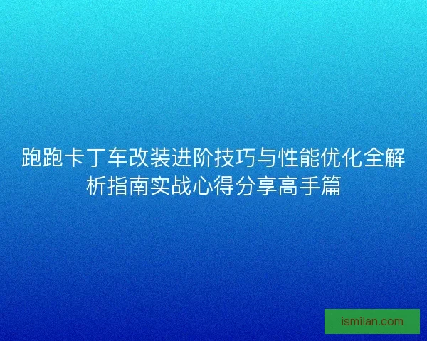 跑跑卡丁车改装进阶技巧与性能优化全解析指南实战心得分享高手篇