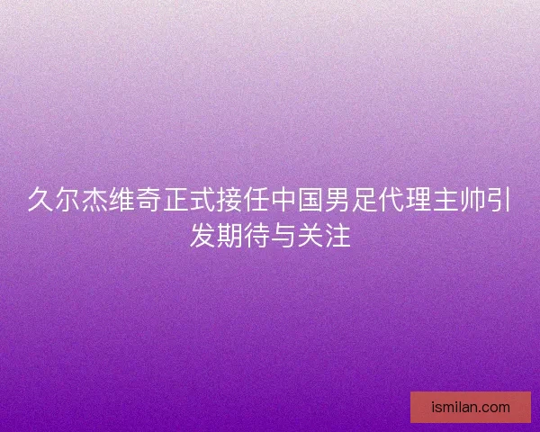 久尔杰维奇正式接任中国男足代理主帅引发期待与关注