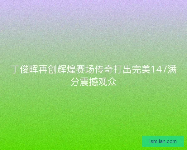 丁俊晖再创辉煌赛场传奇打出完美147满分震撼观众