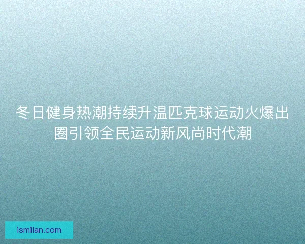冬日健身热潮持续升温匹克球运动火爆出圈引领全民运动新风尚时代潮
